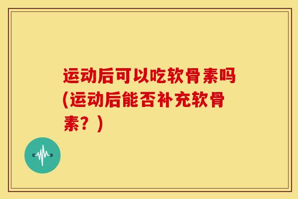 运动后可以吃软骨素吗(运动后能否补充软骨素？)