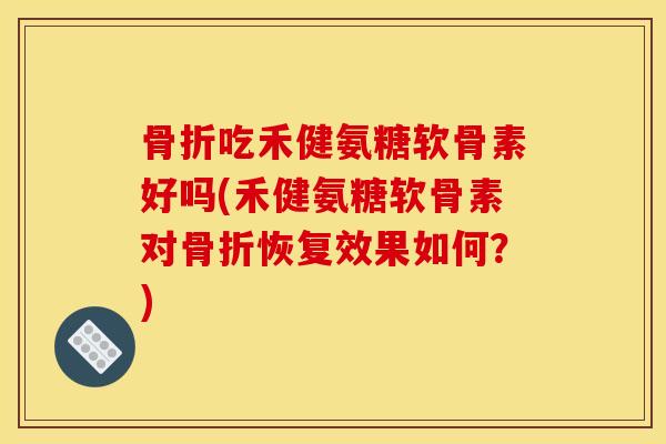 骨折吃禾健氨糖软骨素好吗(禾健氨糖软骨素对骨折恢复效果如何？)
