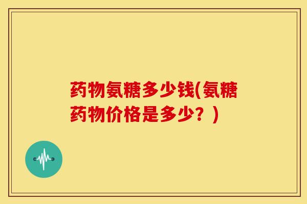 药物氨糖多少钱(氨糖药物价格是多少？)