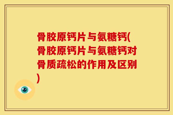 骨胶原钙片与氨糖钙(骨胶原钙片与氨糖钙对骨质疏松的作用及区别)