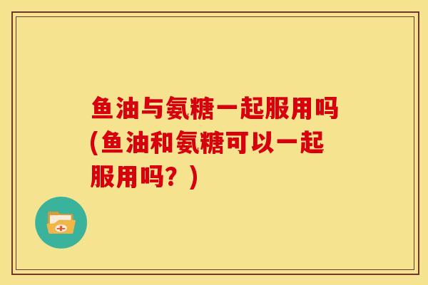 鱼油与氨糖一起服用吗(鱼油和氨糖可以一起服用吗？)