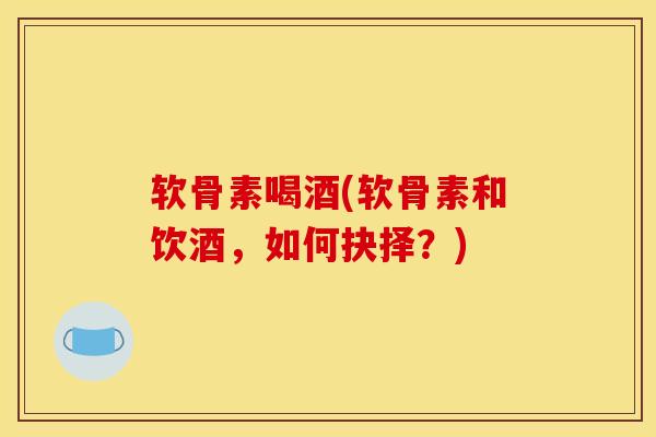软骨素喝酒(软骨素和饮酒，如何抉择？)