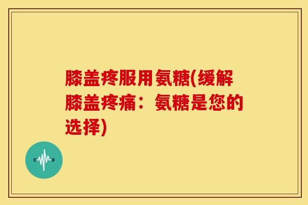 膝盖疼服用氨糖(缓解膝盖疼痛：氨糖是您的选择)