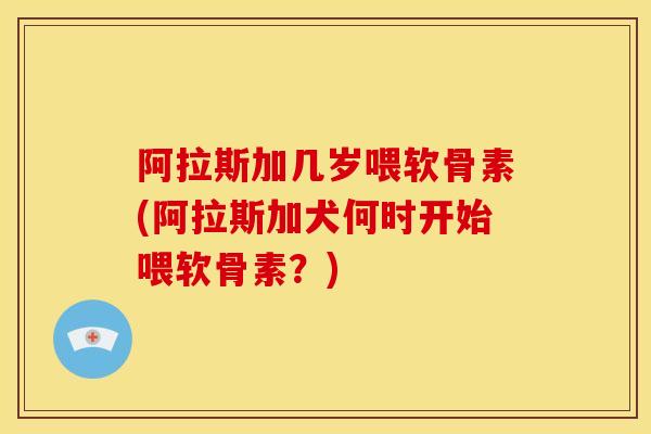 阿拉斯加几岁喂软骨素(阿拉斯加犬何时开始喂软骨素？)