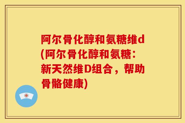 阿尔骨化醇和氨糖维d(阿尔骨化醇和氨糖：新天然维D组合，帮助骨骼健康)