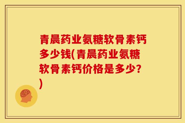 青晨药业氨糖软骨素钙多少钱(青晨药业氨糖软骨素钙价格是多少？)