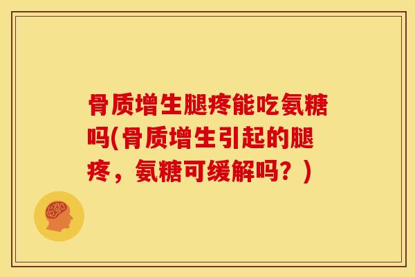 骨质增生腿疼能吃氨糖吗(骨质增生引起的腿疼，氨糖可缓解吗？)