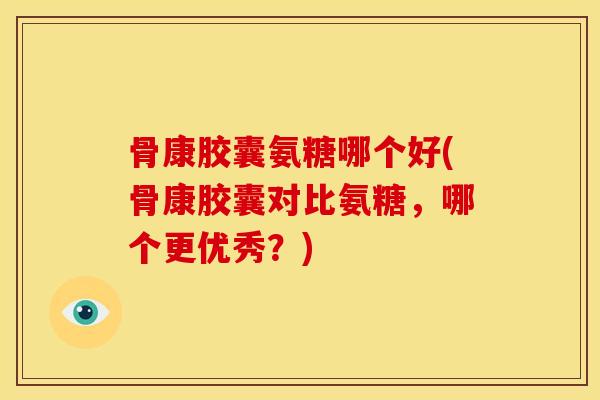 骨康胶囊氨糖哪个好(骨康胶囊对比氨糖，哪个更优秀？)