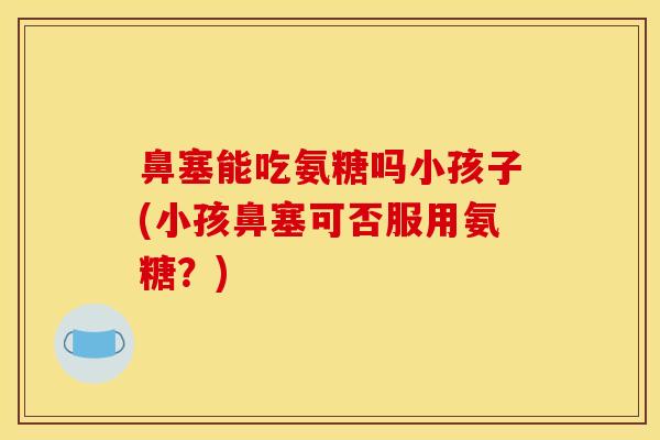鼻塞能吃氨糖吗小孩子(小孩鼻塞可否服用氨糖？)