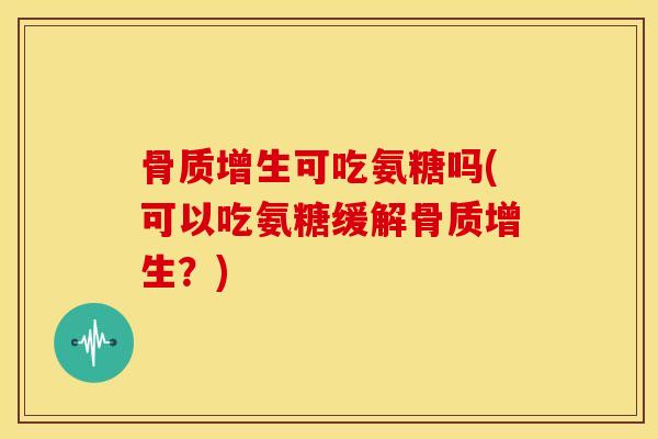 骨质增生可吃氨糖吗(可以吃氨糖缓解骨质增生？)