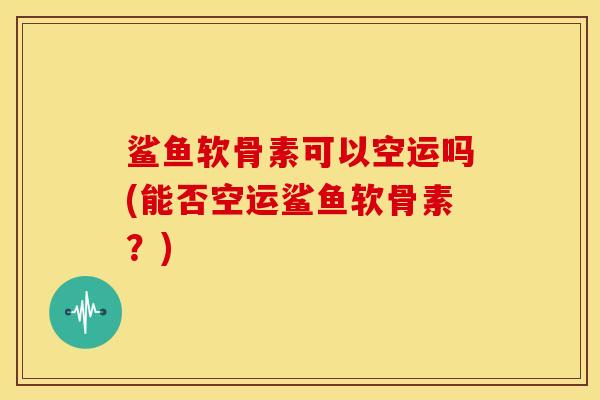 鲨鱼软骨素可以空运吗(能否空运鲨鱼软骨素？)