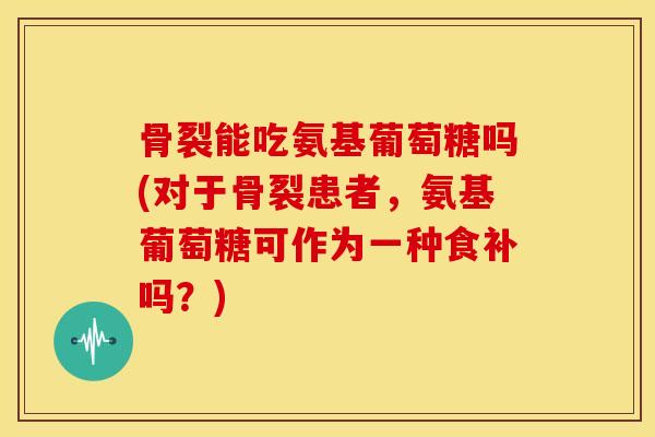 骨裂能吃氨基葡萄糖吗(对于骨裂患者，氨基葡萄糖可作为一种食补吗？)