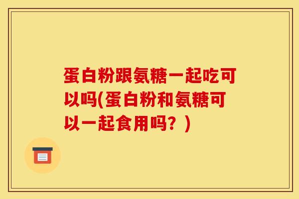 蛋白粉跟氨糖一起吃可以吗(蛋白粉和氨糖可以一起食用吗？)