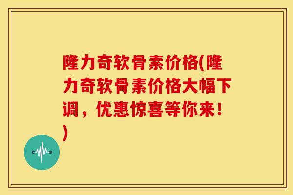 隆力奇软骨素价格(隆力奇软骨素价格大幅下调，优惠惊喜等你来！)