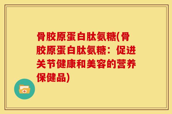 骨胶原蛋白肽氨糖(骨胶原蛋白肽氨糖：促进关节健康和美容的营养保健品)