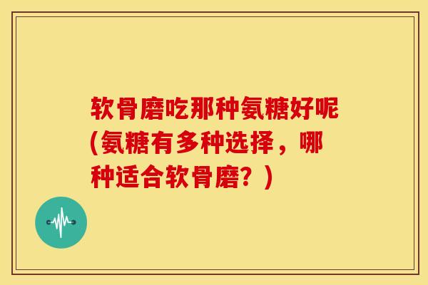 软骨磨吃那种氨糖好呢(氨糖有多种选择，哪种适合软骨磨？)