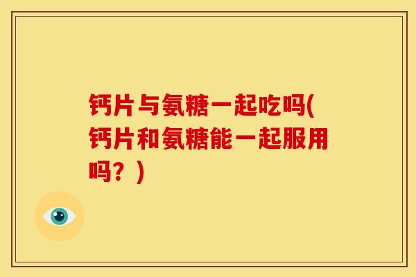 钙片与氨糖一起吃吗(钙片和氨糖能一起服用吗？)