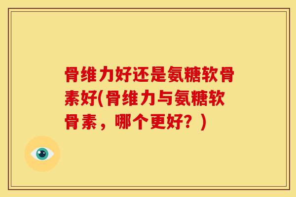骨维力好还是氨糖软骨素好(骨维力与氨糖软骨素，哪个更好？)