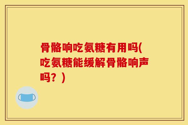 骨骼响吃氨糖有用吗(吃氨糖能缓解骨骼响声吗？)