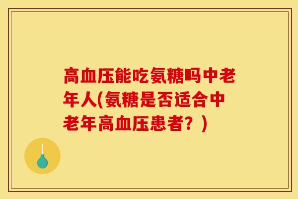 高血压能吃氨糖吗中老年人(氨糖是否适合中老年高血压患者？)