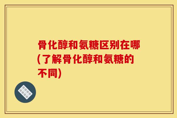 骨化醇和氨糖区别在哪(了解骨化醇和氨糖的不同)