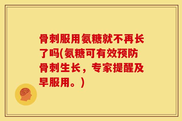 骨刺服用氨糖就不再长了吗(氨糖可有效预防骨刺生长，专家提醒及早服用。)