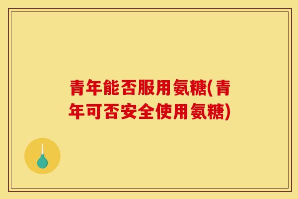 青年能否服用氨糖(青年可否安全使用氨糖)