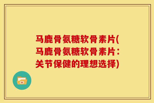 马鹿骨氨糖软骨素片(马鹿骨氨糖软骨素片：关节保健的理想选择)