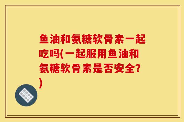 鱼油和氨糖软骨素一起吃吗(一起服用鱼油和氨糖软骨素是否安全？)