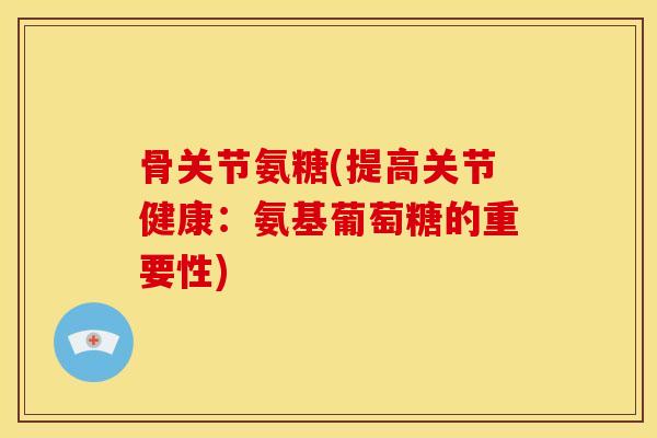 骨关节氨糖(提高关节健康：氨基葡萄糖的重要性)