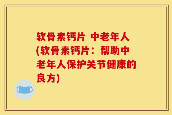 软骨素钙片 中老年人(软骨素钙片：帮助中老年人保护关节健康的良方)