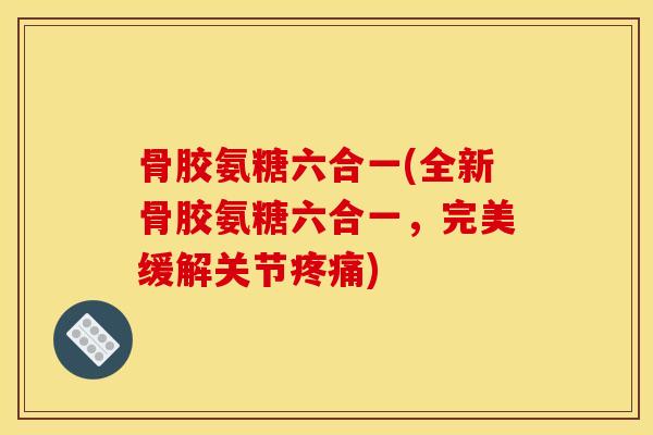 骨胶氨糖六合一(全新骨胶氨糖六合一，完美缓解关节疼痛)