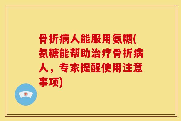 骨折病人能服用氨糖(氨糖能帮助治疗骨折病人，专家提醒使用注意事项)