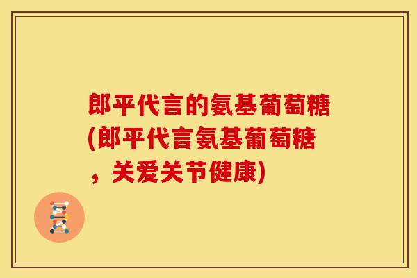 郎平代言的氨基葡萄糖(郎平代言氨基葡萄糖，关爱关节健康)
