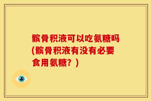 髌骨积液可以吃氨糖吗(髌骨积液有没有必要食用氨糖？)