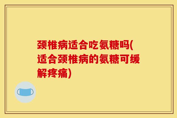 颈椎病适合吃氨糖吗(适合颈椎病的氨糖可缓解疼痛)
