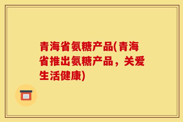 青海省氨糖产品(青海省推出氨糖产品，关爱生活健康)