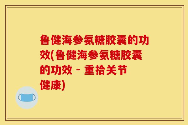 鲁健海参氨糖胶囊的功效(鲁健海参氨糖胶囊的功效 - 重拾关节健康)