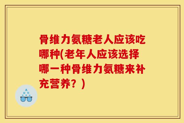 骨维力氨糖老人应该吃哪种(老年人应该选择哪一种骨维力氨糖来补充营养？)