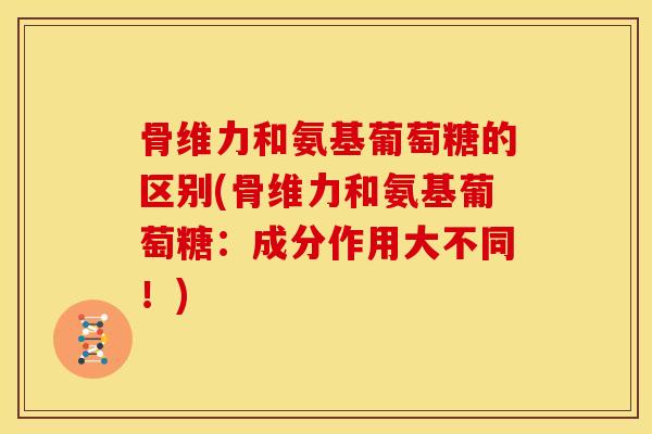 骨维力和氨基葡萄糖的区别(骨维力和氨基葡萄糖：成分作用大不同！)