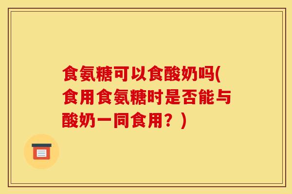 食氨糖可以食酸奶吗(食用食氨糖时是否能与酸奶一同食用？)