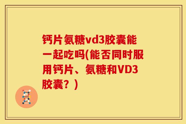 钙片氨糖vd3胶囊能一起吃吗(能否同时服用钙片、氨糖和VD3胶囊？)