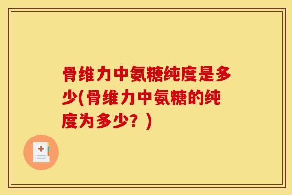 骨维力中氨糖纯度是多少(骨维力中氨糖的纯度为多少？)