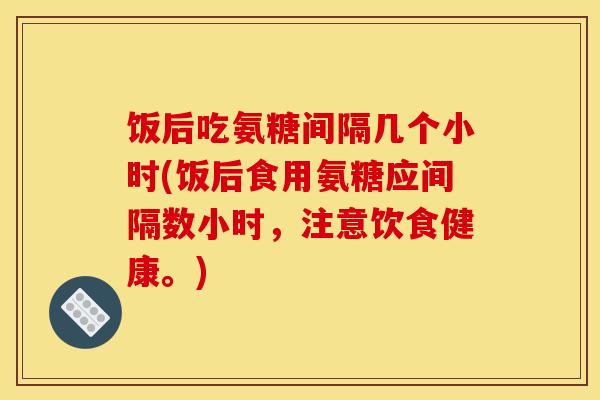 饭后吃氨糖间隔几个小时(饭后食用氨糖应间隔数小时，注意饮食健康。)