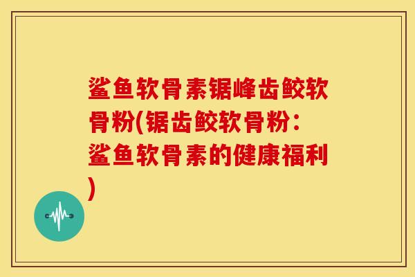 鲨鱼软骨素锯峰齿鲛软骨粉(锯齿鲛软骨粉：鲨鱼软骨素的健康福利)