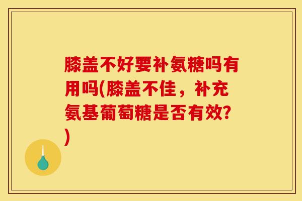 膝盖不好要补氨糖吗有用吗(膝盖不佳，补充氨基葡萄糖是否有效？)