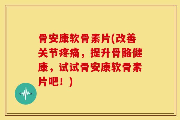 骨安康软骨素片(改善关节疼痛，提升骨骼健康，试试骨安康软骨素片吧！)