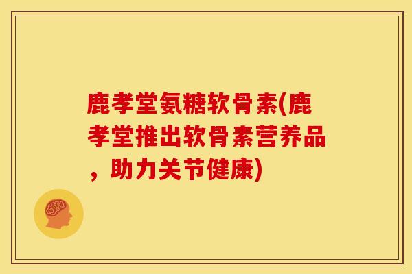 鹿孝堂氨糖软骨素(鹿孝堂推出软骨素营养品，助力关节健康)