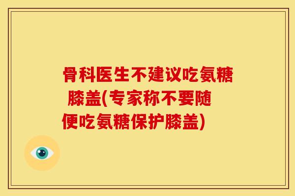 骨科医生不建议吃氨糖 膝盖(专家称不要随便吃氨糖保护膝盖)