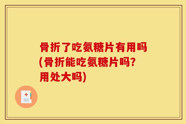 骨折了吃氨糖片有用吗(骨折能吃氨糖片吗？用处大吗)